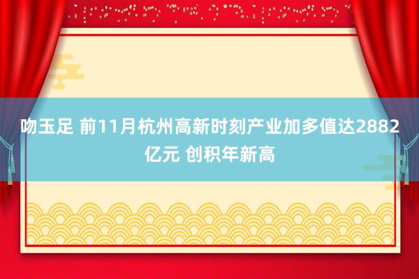 吻玉足 前11月杭州高新时刻产业加多值达2882亿元 创积年新高