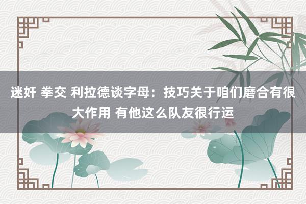 迷奸 拳交 利拉德谈字母：技巧关于咱们磨合有很大作用 有他这么队友很行运