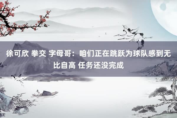 徐可欣 拳交 字母哥：咱们正在跳跃为球队感到无比自高 任务还没完成