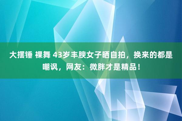 大摆锤 裸舞 43岁丰腴女子晒自拍，换来的都是嘲讽，网友：微胖才是精品！