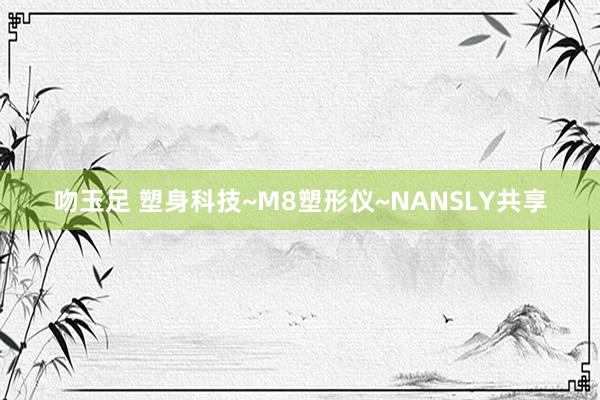 吻玉足 塑身科技~M8塑形仪~NANSLY共享