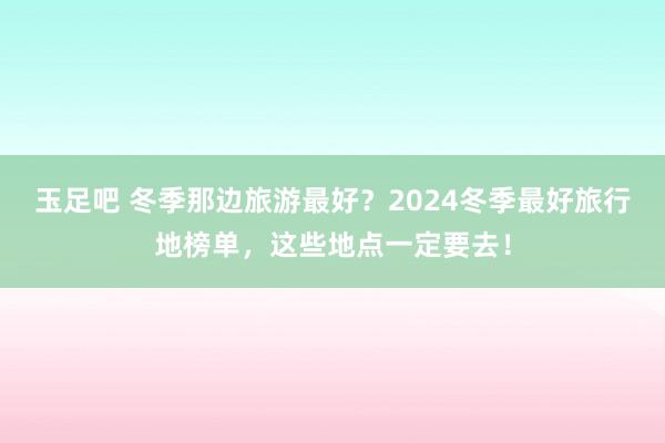 玉足吧 冬季那边旅游最好？2024冬季最好旅行地榜单，这些地点一定要去！
