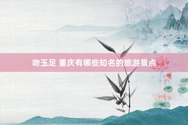 吻玉足 重庆有哪些知名的旅游景点