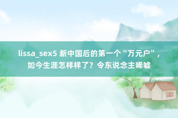 lissa_sex5 新中国后的第一个“万元户”，如今生涯怎样样了？令东说念主唏嘘
