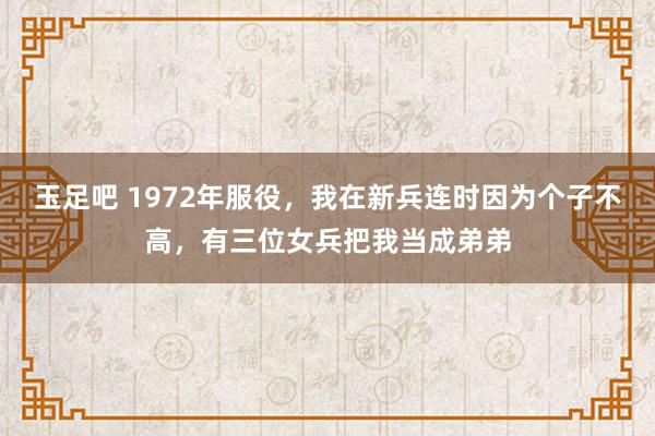 玉足吧 1972年服役，我在新兵连时因为个子不高，有三位女兵把我当成弟弟