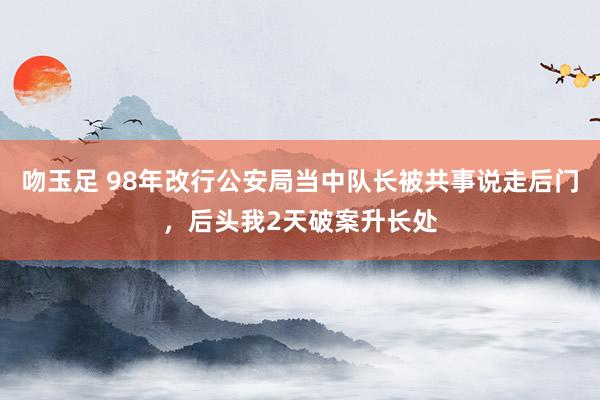 吻玉足 98年改行公安局当中队长被共事说走后门，后头我2天破案升长处