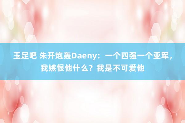 玉足吧 朱开炮轰Daeny：一个四强一个亚军，我嫉恨他什么？我是不可爱他