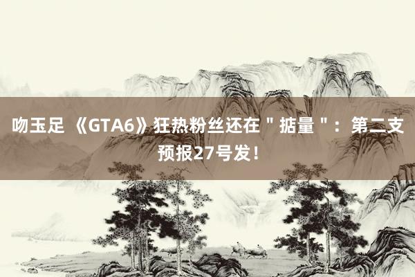 吻玉足 《GTA6》狂热粉丝还在＂掂量＂：第二支预报27号发！