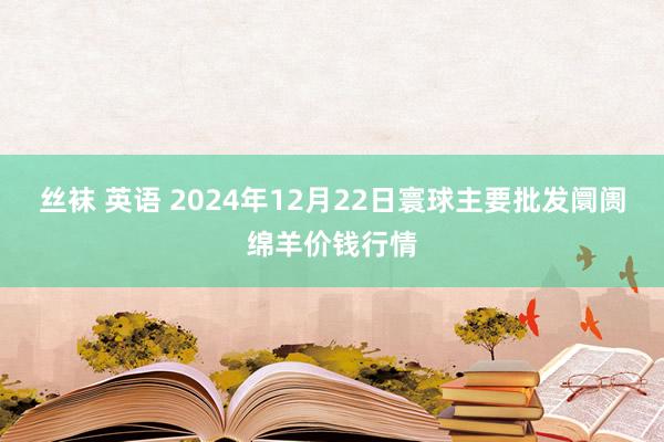 丝袜 英语 2024年12月22日寰球主要批发阛阓绵羊价钱行情