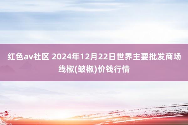 红色av社区 2024年12月22日世界主要批发商场线椒(皱椒)价钱行情