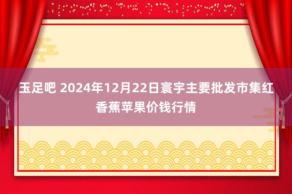 玉足吧 2024年12月22日寰宇主要批发市集红香蕉苹果价钱行情