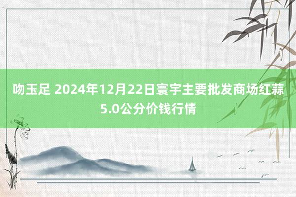 吻玉足 2024年12月22日寰宇主要批发商场红蒜5.0公分价钱行情