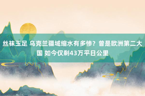 丝袜玉足 乌克兰疆域缩水有多惨？曾是欧洲第二大国 如今仅剩43万平日公里