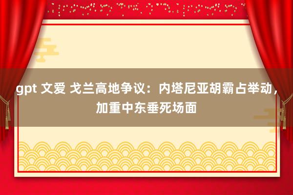 gpt 文爱 戈兰高地争议：内塔尼亚胡霸占举动，加重中东垂死场面