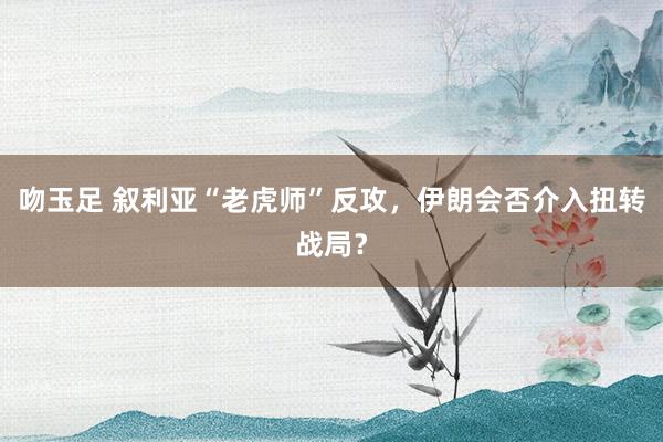 吻玉足 叙利亚“老虎师”反攻，伊朗会否介入扭转战局？