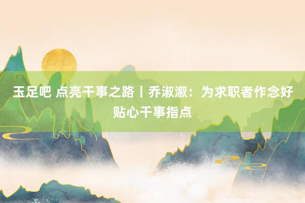 玉足吧 点亮干事之路丨乔淑溆：为求职者作念好贴心干事指点