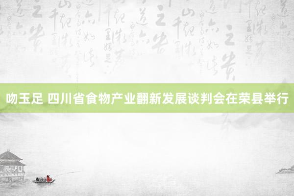 吻玉足 四川省食物产业翻新发展谈判会在荣县举行