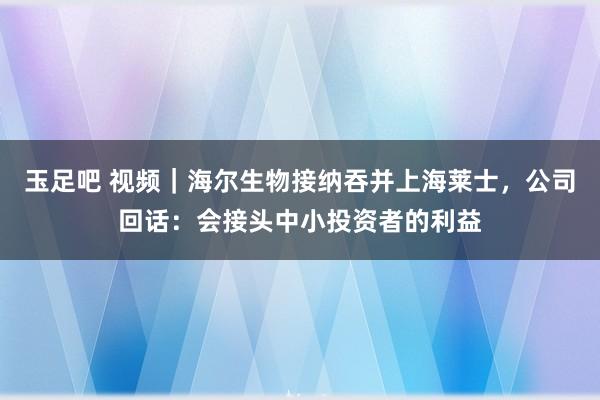 玉足吧 视频｜海尔生物接纳吞并上海莱士，公司回话：会接头中小投资者的利益