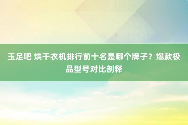 玉足吧 烘干衣机排行前十名是哪个牌子？爆款极品型号对比剖释
