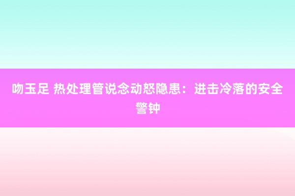 吻玉足 热处理管说念动怒隐患：进击冷落的安全警钟