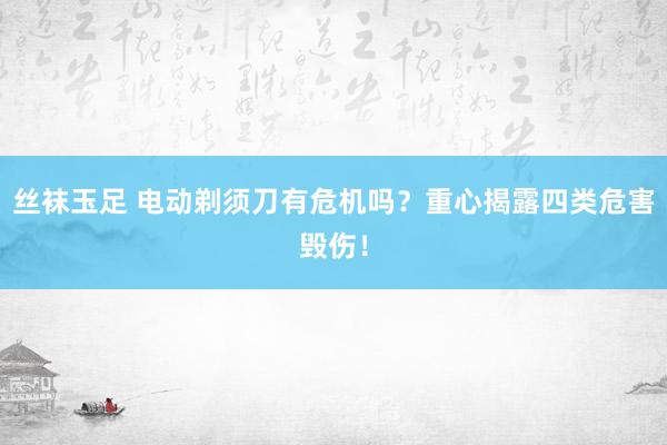 丝袜玉足 电动剃须刀有危机吗？重心揭露四类危害毁伤！
