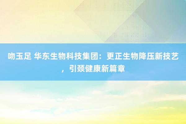 吻玉足 华东生物科技集团：更正生物降压新技艺，引颈健康新篇章