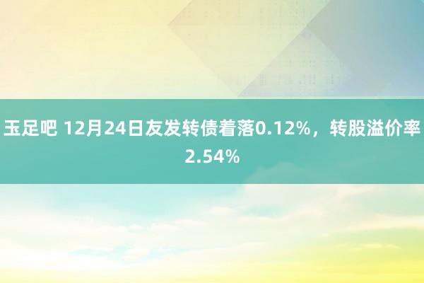 玉足吧 12月24日友发转债着落0.12%，转股溢价率2.54%