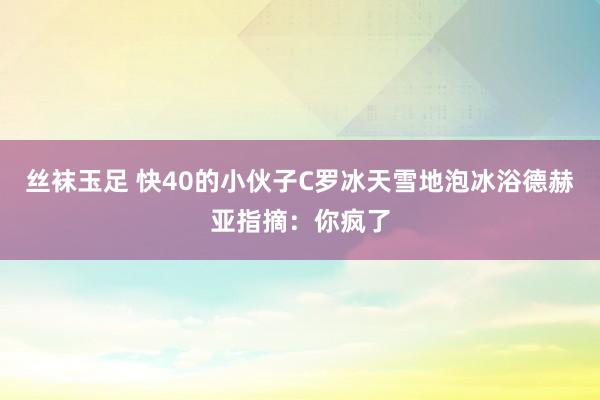 丝袜玉足 快40的小伙子C罗冰天雪地泡冰浴德赫亚指摘：你疯了