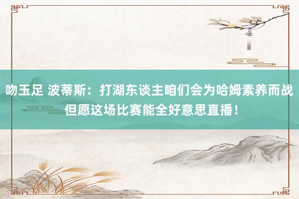 吻玉足 波蒂斯：打湖东谈主咱们会为哈姆素养而战 但愿这场比赛能全好意思直播！
