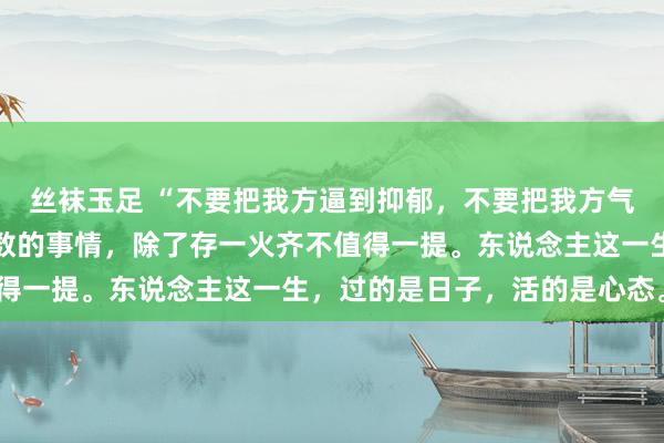 丝袜玉足 “不要把我方逼到抑郁，不要把我方气的孤独孤身一人病。悉数的事情，除了存一火齐不值得一提。东说念主这一生，过的是日子，活的是心态。”