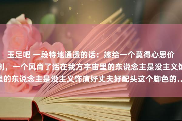玉足吧 一段特地通透的话：嫁给一个莫得心思价值的东说念主是无期徒刑，一个风尚了活在我方宇宙里的东说念主是没主义饰演好丈夫好配头这个脚色的……