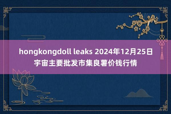 hongkongdoll leaks 2024年12月25日宇宙主要批发市集良薯价钱行情