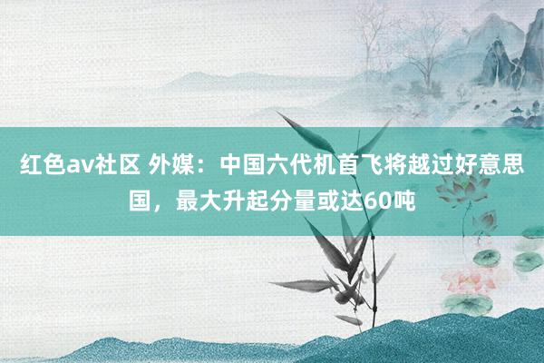 红色av社区 外媒：中国六代机首飞将越过好意思国，最大升起分量或达60吨