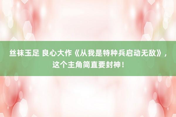 丝袜玉足 良心大作《从我是特种兵启动无敌》，这个主角简直要封神！