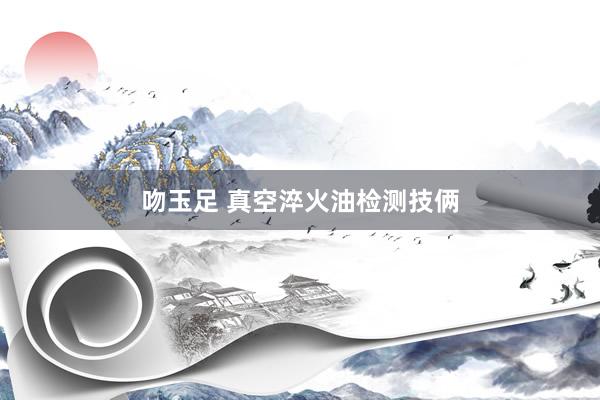 吻玉足 真空淬火油检测技俩
