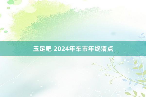 玉足吧 2024年车市年终清点