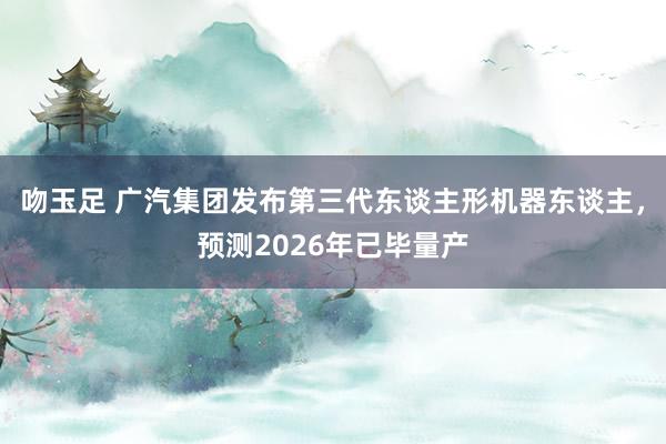 吻玉足 广汽集团发布第三代东谈主形机器东谈主，预测2026年已毕量产