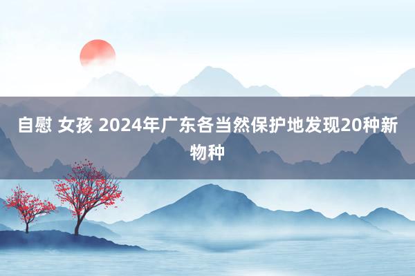 自慰 女孩 2024年广东各当然保护地发现20种新物种