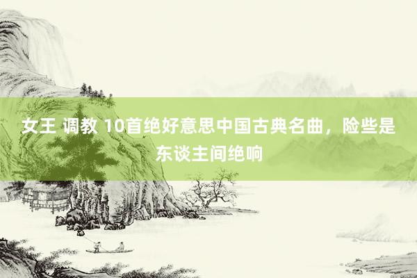 女王 调教 10首绝好意思中国古典名曲,险些是东谈主间绝响