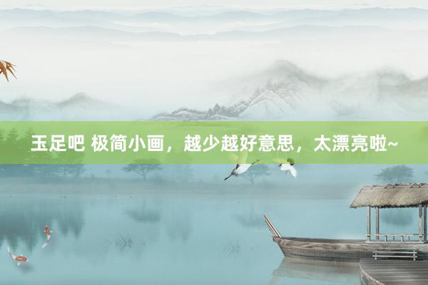 玉足吧 极简小画，越少越好意思，太漂亮啦~