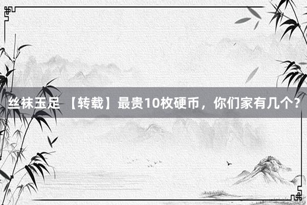 丝袜玉足 【转载】最贵10枚硬币，你们家有几个？