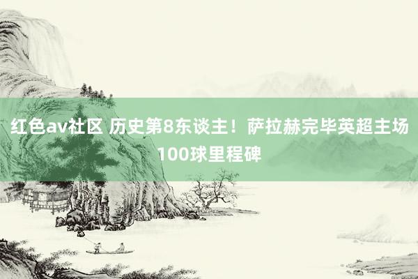 红色av社区 历史第8东谈主！萨拉赫完毕英超主场100球里程碑