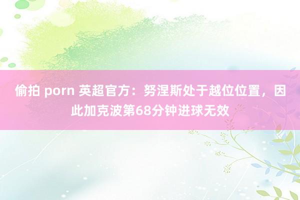 偷拍 porn 英超官方：努涅斯处于越位位置，因此加克波第68分钟进球无效