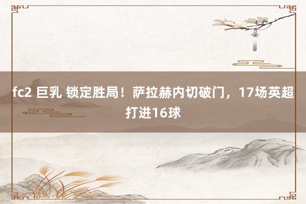 fc2 巨乳 锁定胜局！萨拉赫内切破门，17场英超打进16球