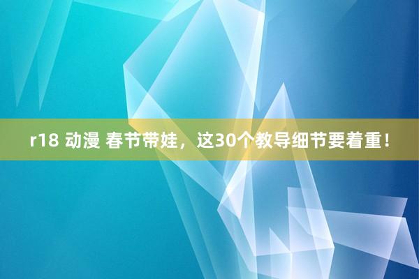 r18 动漫 春节带娃，这30个教导细节要着重！