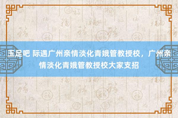 玉足吧 际遇广州亲情淡化青娥管教授校，广州亲情淡化青娥管教授校大家支招