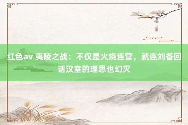 红色av 夷陵之战：不仅是火烧连营，就连刘备回话汉室的理思也幻灭