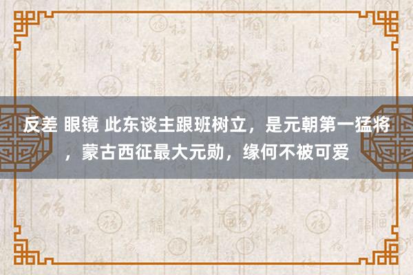 反差 眼镜 此东谈主跟班树立，是元朝第一猛将，蒙古西征最大元勋，缘何不被可爱