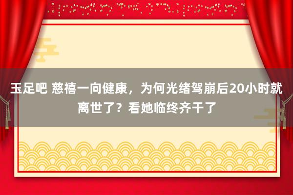 玉足吧 慈禧一向健康，为何光绪驾崩后20小时就离世了？看她临终齐干了