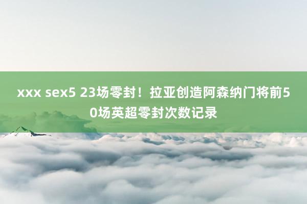 xxx sex5 23场零封！拉亚创造阿森纳门将前50场英超零封次数记录